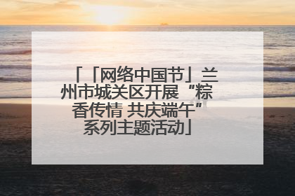 「网络中国节」兰州市城关区开展“粽香传情 共庆端午”系列主题活动