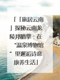 「旅居云南」探秘云南龙陵邦腊掌：在“温泉博物馆”里邂逅诗意康养生活