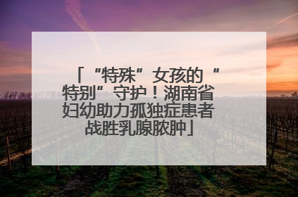 “特殊”女孩的“特别”守护！湖南省妇幼助力孤独症患者战胜乳腺脓肿