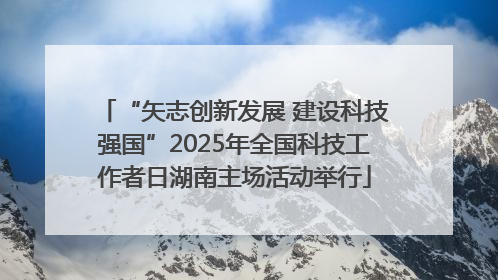 “矢志创新发展 建设科技强国”2025年全国科技工作者日湖南主场活动举行