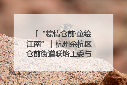 “粽情仓前·童绘江南”｜杭州余杭区仓前街道联络工委与辖区群众共度佳节