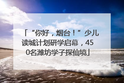 “你好，烟台！”少儿读城计划研学启幕，450名潍坊学子探仙境