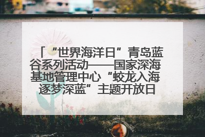 “世界海洋日”青岛蓝谷系列活动——国家深海基地管理中心“蛟龙入海 逐梦深蓝”主题开放日活动成功举办