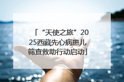 “天使之旅”2025西藏先心病患儿筛查救助行动启动