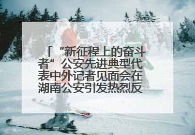 “新征程上的奋斗者”公安先进典型代表中外记者见面会在湖南公安引发热烈反响(一)