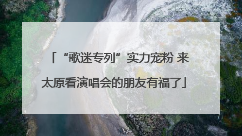 “歌迷专列”实力宠粉 来太原看演唱会的朋友有福了
