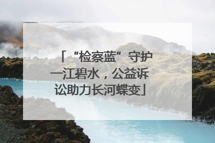 “检察蓝”守护一江碧水，公益诉讼助力长河蝶变