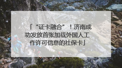 “证卡融合”！济南成功发放首张加载外国人工作许可信息的社保卡