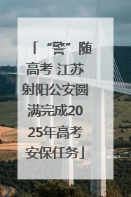 “警”随高考 江苏射阳公安圆满完成2025年高考安保任务