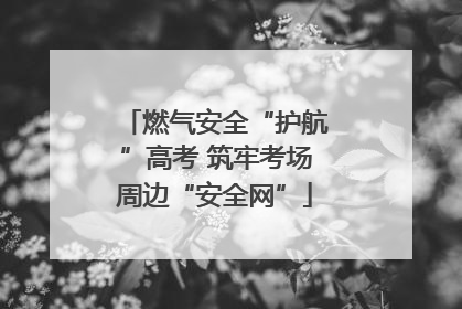 燃气安全“护航”高考 筑牢考场周边“安全网”