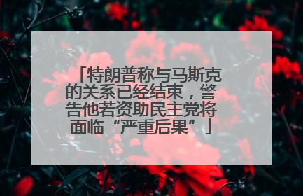 特朗普称与马斯克的关系已经结束，警告他若资助民主党将面临“严重后果”