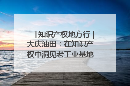 知识产权地方行｜大庆油田：在知识产权中洞见老工业基地的 “创新密码”