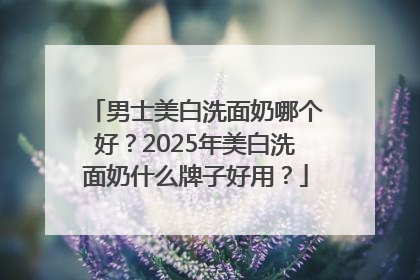 男士美白洗面奶哪个好？2025年美白洗面奶什么牌子好用？