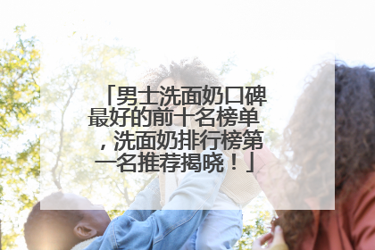 男士洗面奶口碑最好的前十名榜单，洗面奶排行榜第一名推荐揭晓！