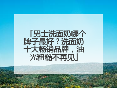 男士洗面奶哪个牌子最好？洗面奶十大畅销品牌，油光粗糙不再见
