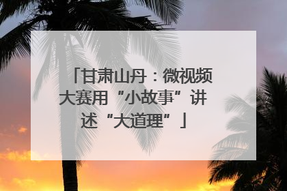 甘肃山丹：微视频大赛用“小故事”讲述“大道理”