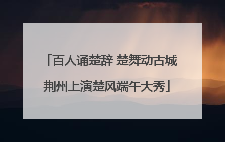 百人诵楚辞 楚舞动古城 荆州上演楚风端午大秀