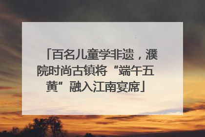 百名儿童学非遗，濮院时尚古镇将“端午五黄”融入江南宴席