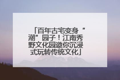 百年古宅变身“潮”园子！江南秀野文化园邀你沉浸式玩转传统文化