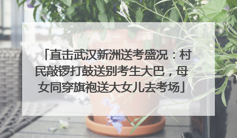直击武汉新洲送考盛况：村民敲锣打鼓送别考生大巴，母女同穿旗袍送大女儿去考场
