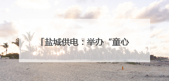 盐城供电：举办“童心筑安全 亲情伴成长”六一儿童节亲子活动