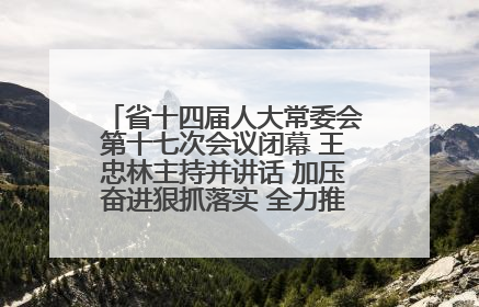 省十四届人大常委会第十七次会议闭幕 王忠林主持并讲话 加压奋进狠抓落实 全力推动支点建设成势见效