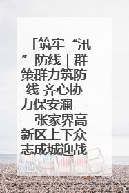 筑牢“汛”防线｜群策群力筑防线 齐心协力保安澜——张家界高新区上下众志成城迎战汛情