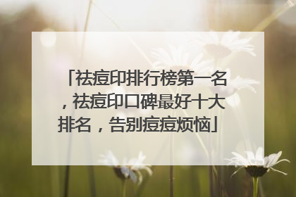 祛痘印排行榜第一名，祛痘印口碑最好十大排名，告别痘痘烦恼