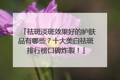 祛斑淡斑效果好的护肤品有哪些？十大美白祛斑排行榜口碑炸裂！