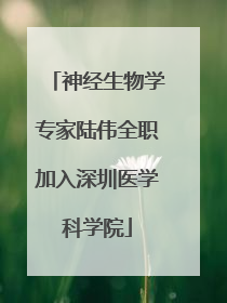 神经生物学专家陆伟全职加入深圳医学科学院