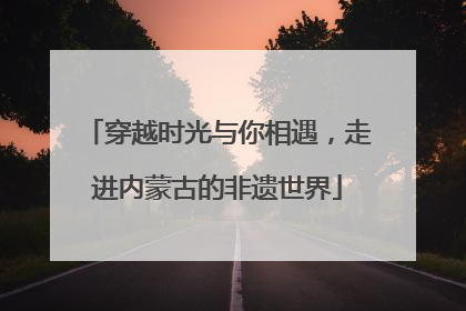 穿越时光与你相遇，走进内蒙古的非遗世界