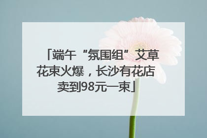 端午“氛围组”艾草花束火爆，长沙有花店卖到98元一束