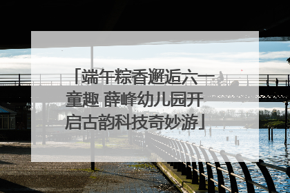 端午粽香邂逅六一童趣 薛峰幼儿园开启古韵科技奇妙游