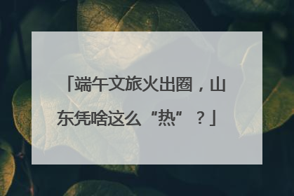 端午文旅火出圈，山东凭啥这么“热”？