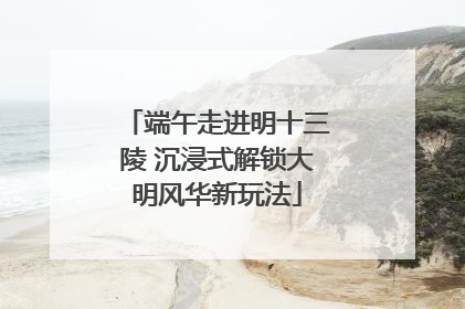 端午走进明十三陵 沉浸式解锁大明风华新玩法