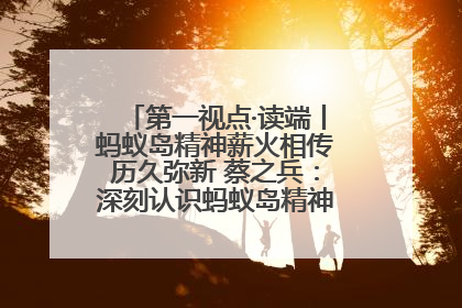 第一视点·读端丨蚂蚁岛精神薪火相传历久弥新 蔡之兵：深刻认识蚂蚁岛精神的“精气神”