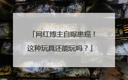 网红博主自曝患癌！这种玩具还能玩吗？