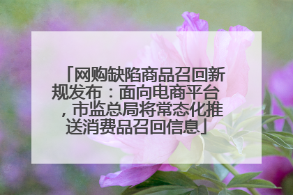 网购缺陷商品召回新规发布：面向电商平台，市监总局将常态化推送消费品召回信息