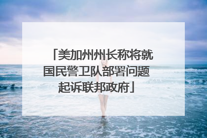 美加州州长称将就国民警卫队部署问题起诉联邦政府