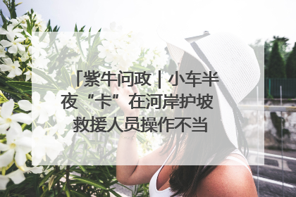 紫牛问政｜小车半夜“卡”在河岸护坡 救援人员操作不当致小车翻下河，然后直接走人了