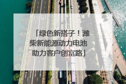 绿色新搭子！潍柴新能源动力电池助力客户创富路