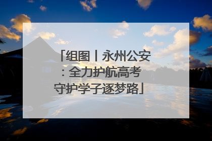组图丨永州公安：全力护航高考 守护学子逐梦路