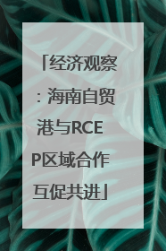 经济观察：海南自贸港与RCEP区域合作互促共进
