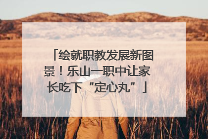绘就职教发展新图景！乐山一职中让家长吃下“定心丸”