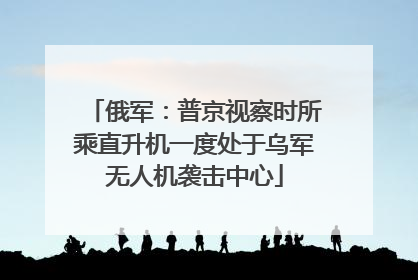 俄军：普京视察时所乘直升机一度处于乌军无人机袭击中心