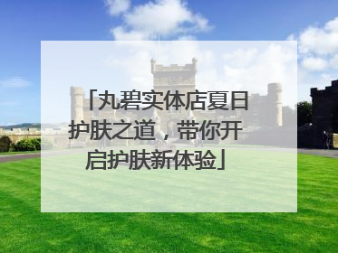 丸碧实体店夏日护肤之道，带你开启护肤新体验