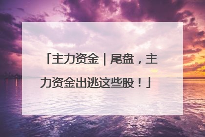主力资金｜尾盘，主力资金出逃这些股！