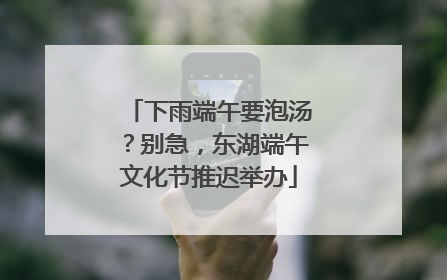 下雨端午要泡汤？别急，东湖端午文化节推迟举办