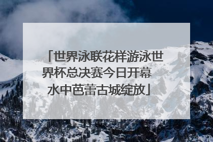 世界泳联花样游泳世界杯总决赛今日开幕 水中芭蕾古城绽放