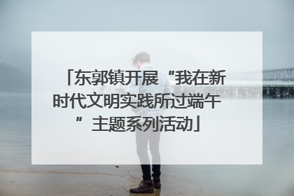 东郭镇开展“我在新时代文明实践所过端午”主题系列活动